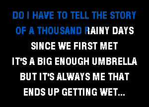 DO I HAVE TO TELL THE STORY
OF A THOUSAND RAIHY DAYS
SINCE WE FIRST MET
IT'S A BIG ENOUGH UMBRELLA
BUT IT'S ALWAYS ME THAT
ENDS UP GETTING WET...