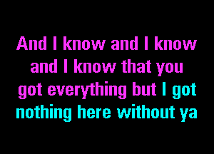 And I know and I know
and I know that you
got everything but I got
nothing here without ya