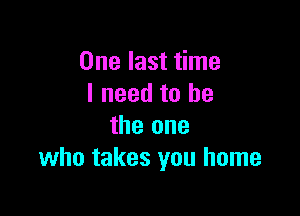 One last time
I need to he

the one
who takes you home