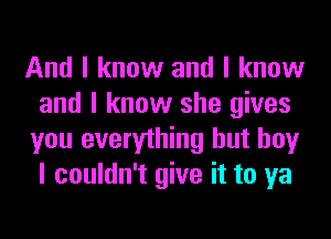 And I know and I know
and I know she gives
you everything but boy
I couldn't give it to ya