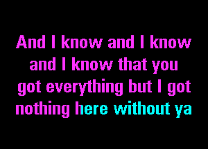 And I know and I know
and I know that you
got everything but I got
nothing here without ya