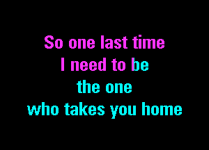 So one last time
I need to he

the one
who takes you home