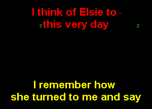 I think of Elsie to -
2this very day

I remember how
she turned to me and say