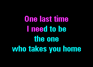 One last time
I need to he

the one
who takes you home