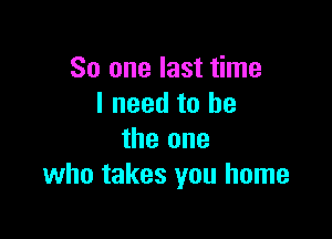 So one last time
I need to he

the one
who takes you home