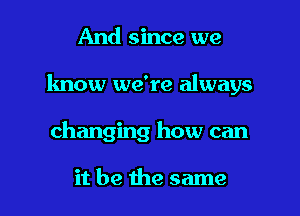 And since we

know we're always

changing how can

it be the same