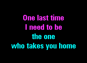 One last time
I need to he

the one
who takes you home