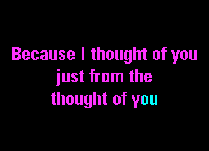 Because I thought of you

just from the
thought of you