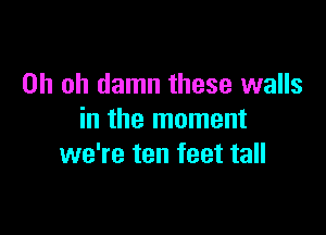 Oh oh damn these walls

in the moment
we're ten feet tall