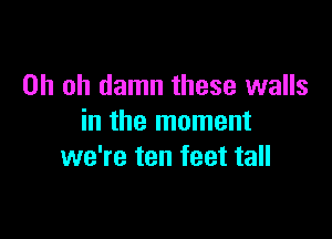 Oh oh damn these walls

in the moment
we're ten feet tall