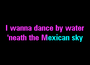 I wanna dance by water

'neath the Mexican sky