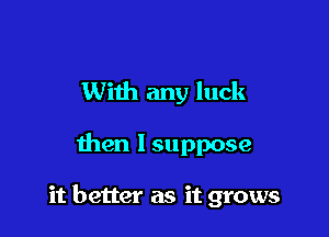 With any luck

then Isuppose

it better as it grows