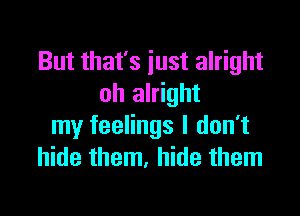 But that's just alright
oh alright

my feelings I don't
hide them, hide them