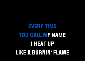 EVERY TIME

YOU CALL MY NAME
I HEAT UP
LIKE A BURHIH' FLAME