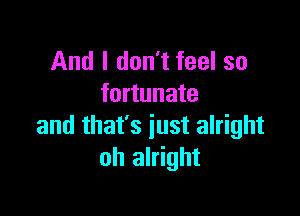 And I don't feel so
fortunate

and that's just alright
oh alright