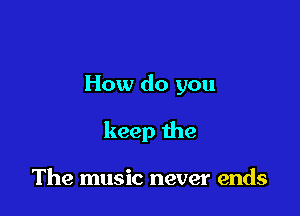 How do you

keep the

The music never ends