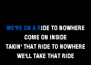 WE'RE ON A RIDE T0 NOWHERE
COME ON INSIDE
TAKIH' THAT RIDE T0 NOWHERE
WE'LL TAKE THAT RIDE