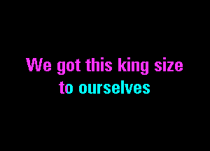 We got this king size

to ourselves