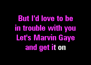 But I'd love to he
in trouble with you

Let's Marvin Gaye
and get it on