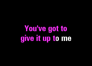 You've got to

give it up to me