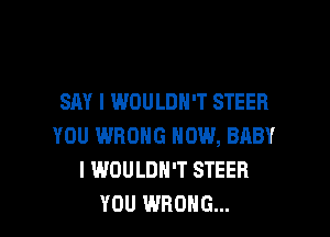 SAY I WOULDN'T STEER

YOU WRONG NOW, BABY
I WOULDN'T STEER
YOU WRONG...