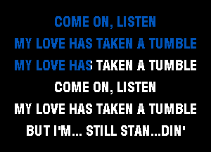 COME 0, LISTEN
MY LOVE HAS TAKE A TUMBLE
MY LOVE HAS TAKE A TUMBLE
COME 0, LISTEN
MY LOVE HAS TAKE A TUMBLE
BUT I'M... STILL STAN...DIH'