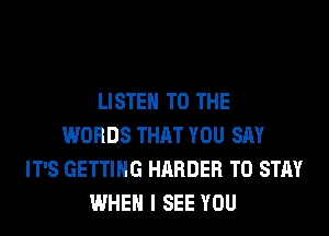 LISTEN TO THE
WORDS THAT YOU SAY
IT'S GETTING HARDER TO STAY
WHEN I SEE YOU