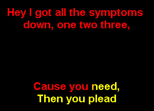 Hey I got all the symptoms
down, one two three,

Cause you need,
Then you plead