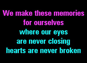 We make these memories
for ourselves
where our eyes
are never closing
hearts are never broken