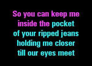 So you can keep me
inside the pocket
of your ripped jeans
holding me closer

till our eyes meet I