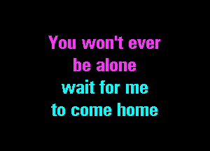 You won't ever
he alone

wait for me
to come home