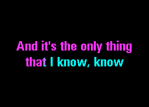 And it's the only thing

that I know, know