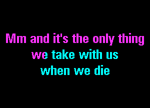 Mm and it's the only thing

we take with us
when we die