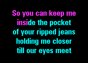 So you can keep me
inside the pocket
of your ripped jeans
holding me closer

till our eyes meet I
