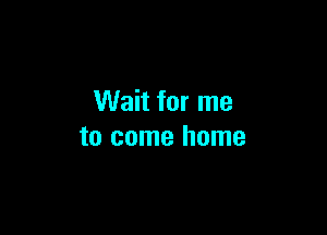 Wait for me

to come home
