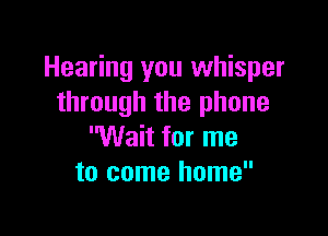 Hearing you whisper
through the phone

Wait for me
to come home