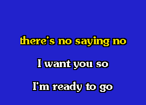 there's no saying no

I want you so

I'm ready to go