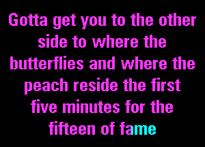 Gotta get you to the other
side to where the
butterflies and where the
peach reside the first
five minutes for the
fifteen of fame