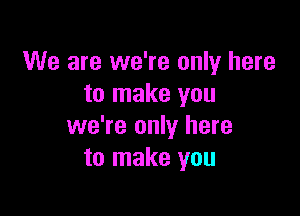 We are we're only here
to make you

we're only here
to make you