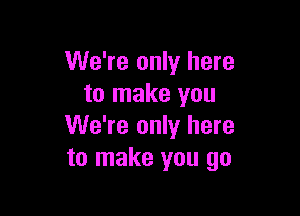 We're only here
to make you

We're only here
to make you go