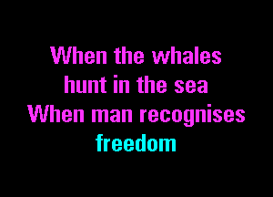 When the whales
hunt in the sea

When man recognises
freedom