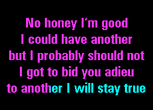 No honey I'm good
I could have another
but I probably should not
I got to bid you adieu
to another I will stay true