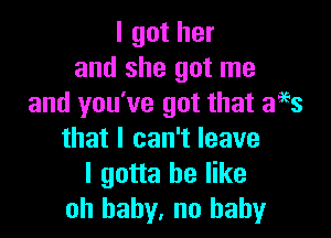 I got her
and she got me
and you've got that aegs

that I can't leave
I gotta be like
oh baby, no baby