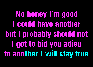 No honey I'm good
I could have another
but I probably should not
I got to bid you adieu
to another I will stay true