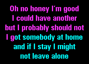 Oh no honey I'm good
I could have another
but I probably should not
I got somebody at home
and if I stay I might
not leave alone