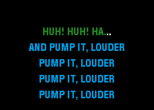 HUH! HUH! HA...
AND PUMP IT, LOUDER

PUMP IT, LOUDER
PUMP IT, LOUDER
PUMP IT, LOUDEB