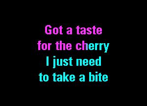 Got a taste
for the cherry

I iust need
to take a bite