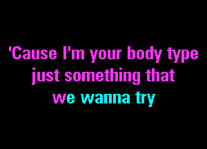 'Cause I'm your body type

just something that
we wanna try