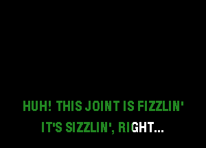 HUH! THIS JOINT IS FIZZLIH'
IT'S SIZZLIH', RIGHT...