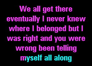We all get there
eventually I never knew
where I belonged but I
was right and you were
wrong been telling
myself all along